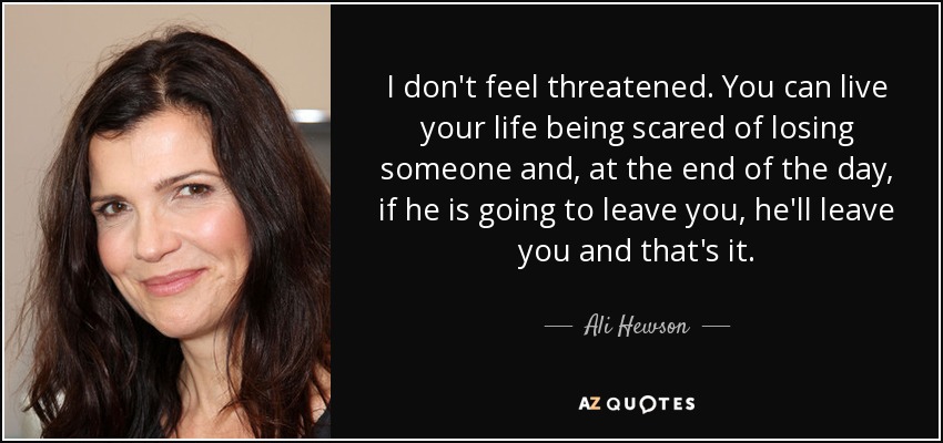 I don't feel threatened. You can live your life being scared of losing someone and, at the end of the day, if he is going to leave you, he'll leave you and that's it. - Ali Hewson