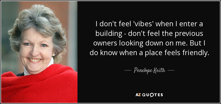 I don't feel 'vibes' when I enter a building - don't feel the previous owners looking down on me. But I do know when a place feels friendly. - Penelope Keith