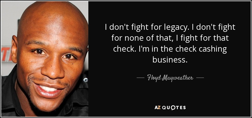 I don't fight for legacy. I don't fight for none of that, I fight for that check. I'm in the check cashing business. - Floyd Mayweather, Jr.