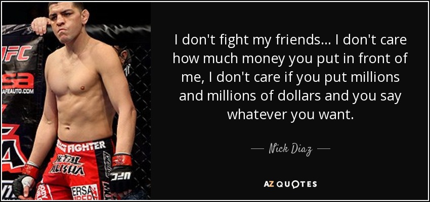 I don't fight my friends... I don't care how much money you put in front of me, I don't care if you put millions and millions of dollars and you say whatever you want. - Nick Diaz