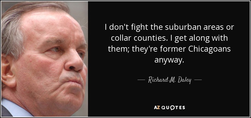 I don't fight the suburban areas or collar counties. I get along with them; they're former Chicagoans anyway. - Richard M. Daley