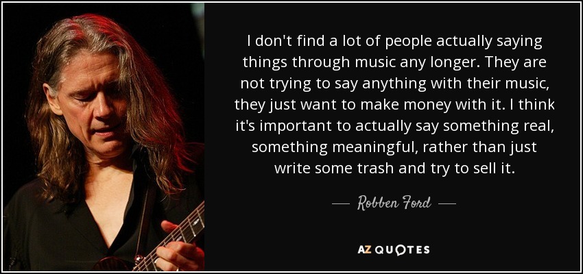 I don't find a lot of people actually saying things through music any longer. They are not trying to say anything with their music, they just want to make money with it. I think it's important to actually say something real, something meaningful, rather than just write some trash and try to sell it. - Robben Ford