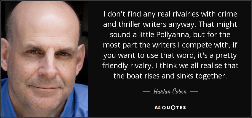 I don't find any real rivalries with crime and thriller writers anyway. That might sound a little Pollyanna, but for the most part the writers I compete with, if you want to use that word, it's a pretty friendly rivalry. I think we all realise that the boat rises and sinks together. - Harlan Coben