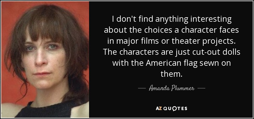 I don't find anything interesting about the choices a character faces in major films or theater projects. The characters are just cut-out dolls with the American flag sewn on them. - Amanda Plummer