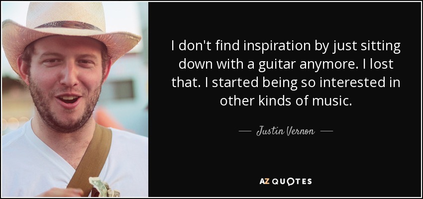 I don't find inspiration by just sitting down with a guitar anymore. I lost that. I started being so interested in other kinds of music. - Justin Vernon