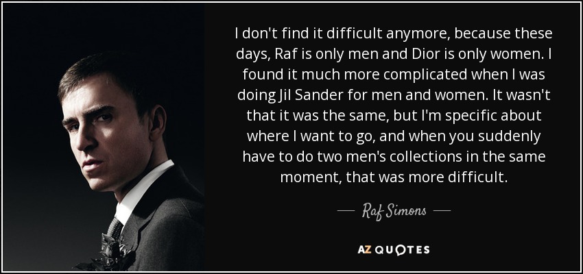 I don't find it difficult anymore, because these days, Raf is only men and Dior is only women. I found it much more complicated when I was doing Jil Sander for men and women. It wasn't that it was the same, but I'm specific about where I want to go, and when you suddenly have to do two men's collections in the same moment, that was more difficult. - Raf Simons