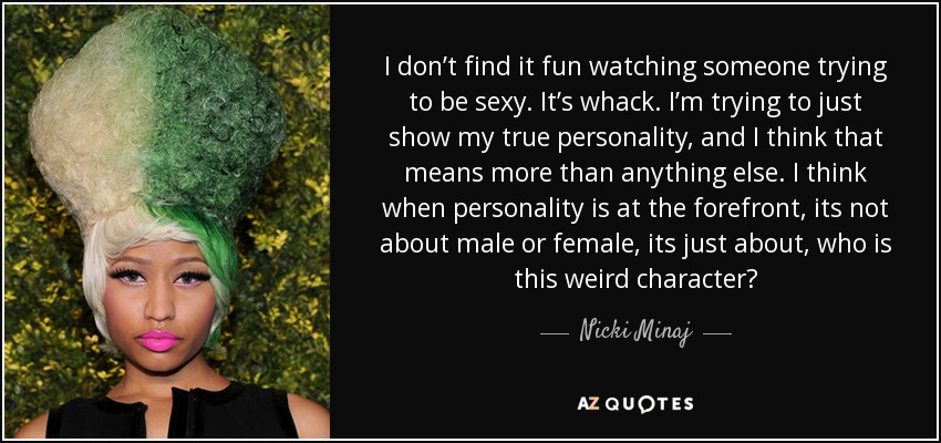 I don’t find it fun watching someone trying to be sexy. It’s whack. I’m trying to just show my true personality, and I think that means more than anything else. I think when personality is at the forefront, its not about male or female, its just about, who is this weird character? - Nicki Minaj