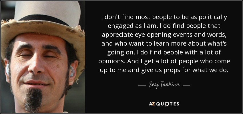 I don't find most people to be as politically engaged as I am. I do find people that appreciate eye-opening events and words, and who want to learn more about what's going on. I do find people with a lot of opinions. And I get a lot of people who come up to me and give us props for what we do. - Serj Tankian