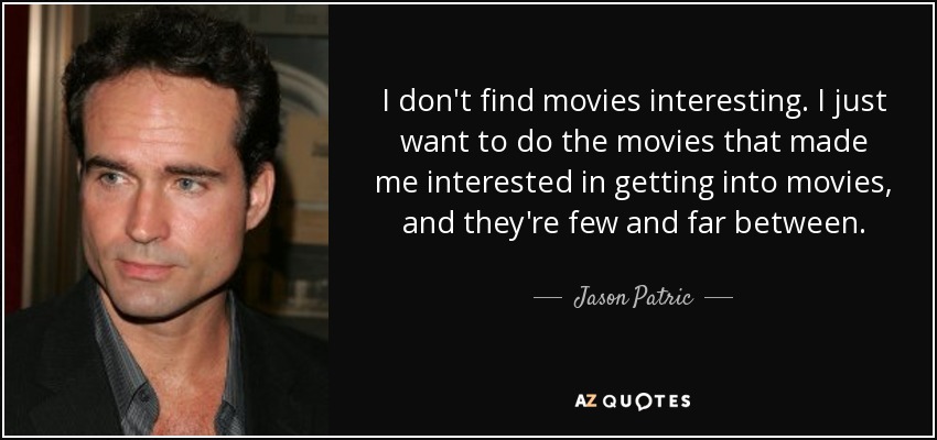 I don't find movies interesting. I just want to do the movies that made me interested in getting into movies, and they're few and far between. - Jason Patric