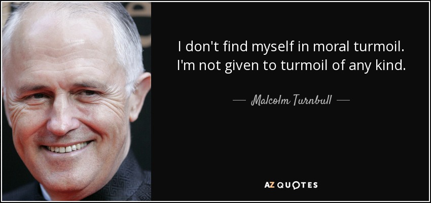 I don't find myself in moral turmoil. I'm not given to turmoil of any kind. - Malcolm Turnbull