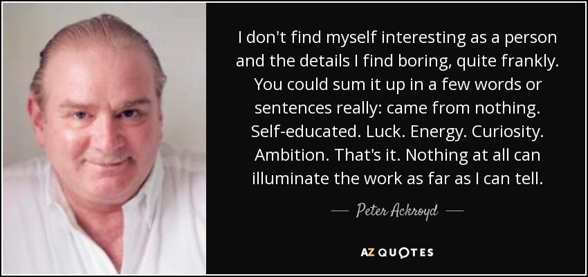 I don't find myself interesting as a person and the details I find boring, quite frankly. You could sum it up in a few words or sentences really: came from nothing. Self-educated. Luck. Energy. Curiosity. Ambition. That's it. Nothing at all can illuminate the work as far as I can tell. - Peter Ackroyd