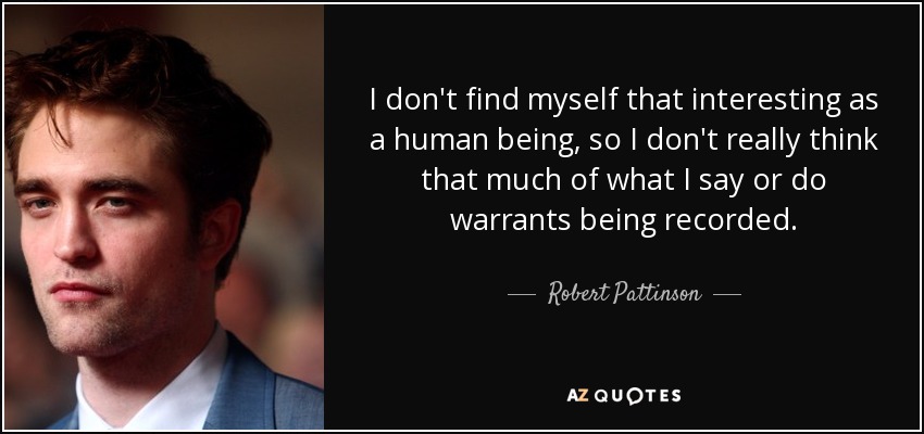 I don't find myself that interesting as a human being, so I don't really think that much of what I say or do warrants being recorded. - Robert Pattinson