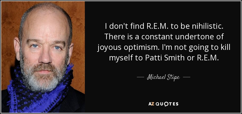 I don't find R.E.M. to be nihilistic. There is a constant undertone of joyous optimism. I'm not going to kill myself to Patti Smith or R.E.M. - Michael Stipe