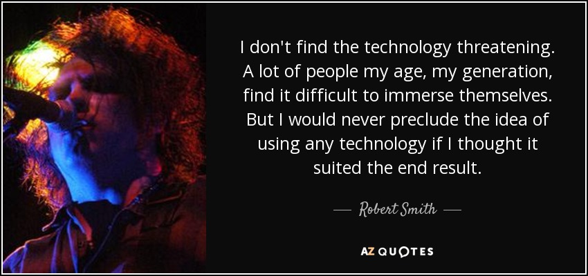 I don't find the technology threatening. A lot of people my age, my generation, find it difficult to immerse themselves. But I would never preclude the idea of using any technology if I thought it suited the end result. - Robert Smith