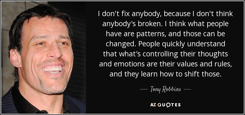 I don't fix anybody, because I don't think anybody's broken. I think what people have are patterns, and those can be changed. People quickly understand that what's controlling their thoughts and emotions are their values and rules, and they learn how to shift those. - Tony Robbins