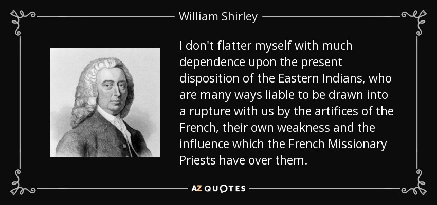 I don't flatter myself with much dependence upon the present disposition of the Eastern Indians, who are many ways liable to be drawn into a rupture with us by the artifices of the French, their own weakness and the influence which the French Missionary Priests have over them. - William Shirley