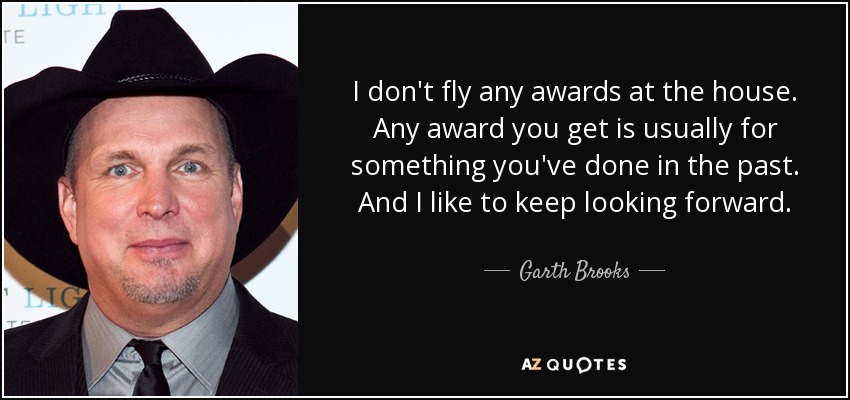I don't fly any awards at the house. Any award you get is usually for something you've done in the past. And I like to keep looking forward. - Garth Brooks