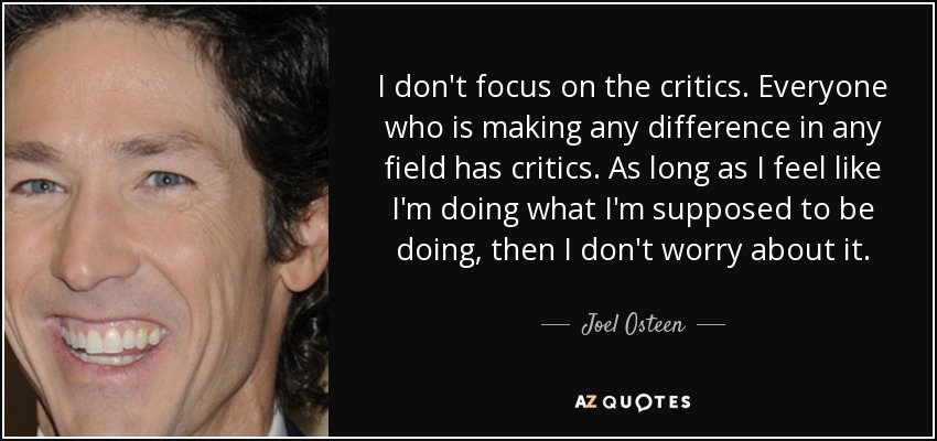 I don't focus on the critics. Everyone who is making any difference in any field has critics. As long as I feel like I'm doing what I'm supposed to be doing, then I don't worry about it. - Joel Osteen