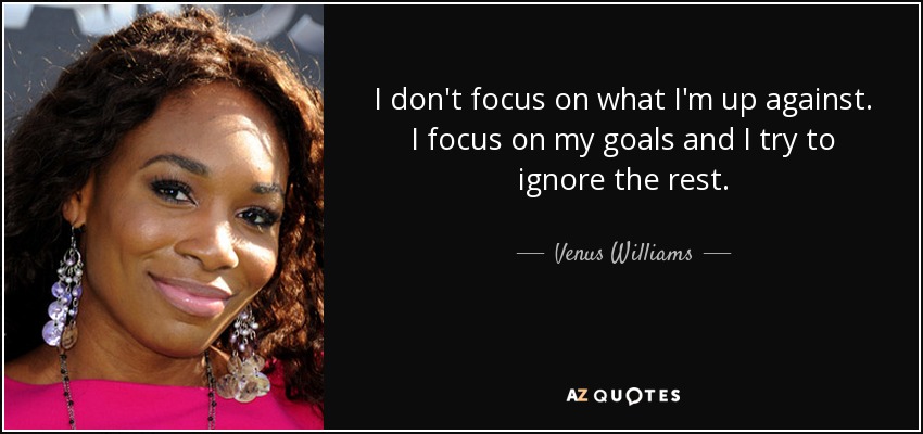 I don't focus on what I'm up against. I focus on my goals and I try to ignore the rest. - Venus Williams