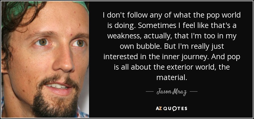 I don't follow any of what the pop world is doing. Sometimes I feel like that's a weakness, actually, that I'm too in my own bubble. But I'm really just interested in the inner journey. And pop is all about the exterior world, the material. - Jason Mraz