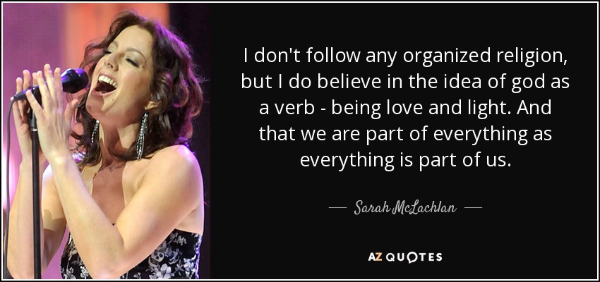 I don't follow any organized religion, but I do believe in the idea of god as a verb - being love and light. And that we are part of everything as everything is part of us. - Sarah McLachlan