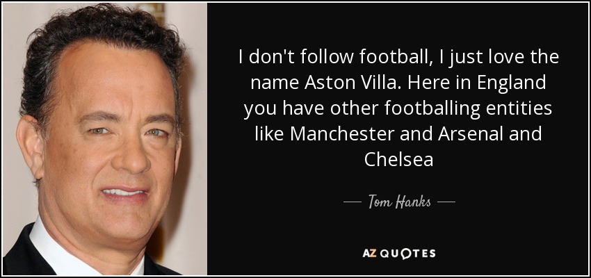 I don't follow football, I just love the name Aston Villa. Here in England you have other footballing entities like Manchester and Arsenal and Chelsea - Tom Hanks