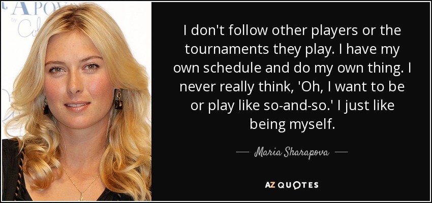 I don't follow other players or the tournaments they play. I have my own schedule and do my own thing. I never really think, 'Oh, I want to be or play like so-and-so.' I just like being myself. - Maria Sharapova