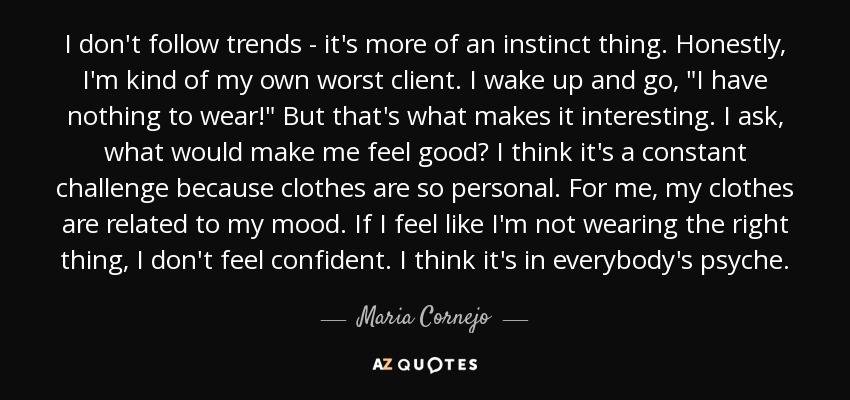 I don't follow trends - it's more of an instinct thing. Honestly, I'm kind of my own worst client. I wake up and go, 