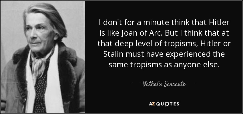 I don't for a minute think that Hitler is like Joan of Arc. But I think that at that deep level of tropisms, Hitler or Stalin must have experienced the same tropisms as anyone else. - Nathalie Sarraute