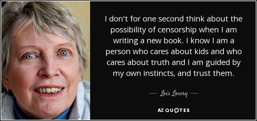 I don't for one second think about the possibility of censorship when I am writing a new book. I know I am a person who cares about kids and who cares about truth and I am guided by my own instincts, and trust them. - Lois Lowry
