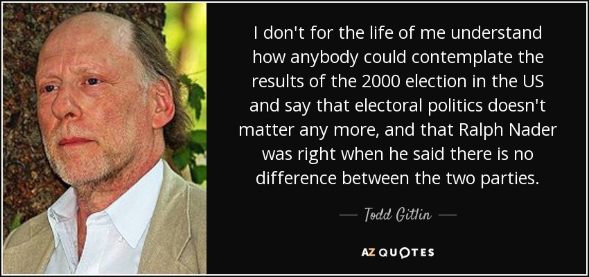 I don't for the life of me understand how anybody could contemplate the results of the 2000 election in the US and say that electoral politics doesn't matter any more, and that Ralph Nader was right when he said there is no difference between the two parties. - Todd Gitlin