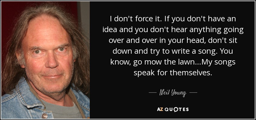 I don't force it. If you don't have an idea and you don't hear anything going over and over in your head, don't sit down and try to write a song. You know, go mow the lawn...My songs speak for themselves. - Neil Young