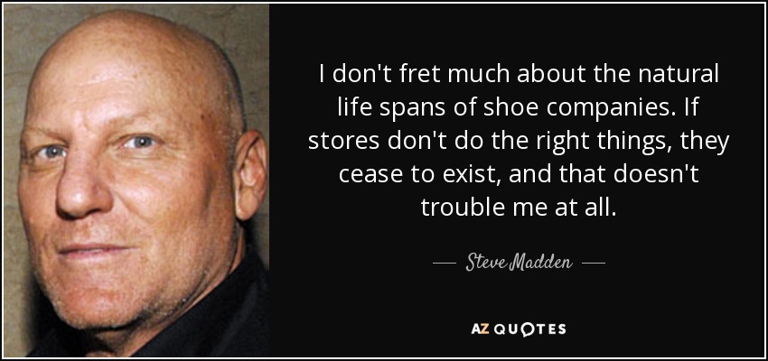 I don't fret much about the natural life spans of shoe companies. If stores don't do the right things, they cease to exist, and that doesn't trouble me at all. - Steve Madden