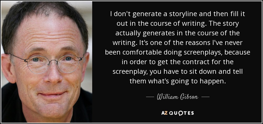 I don't generate a storyline and then fill it out in the course of writing. The story actually generates in the course of the writing. It's one of the reasons I've never been comfortable doing screenplays, because in order to get the contract for the screenplay, you have to sit down and tell them what's going to happen. - William Gibson