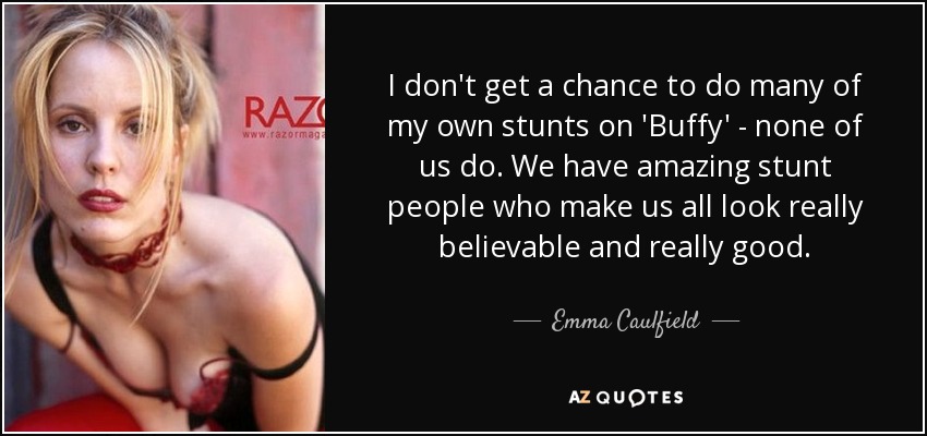 I don't get a chance to do many of my own stunts on 'Buffy' - none of us do. We have amazing stunt people who make us all look really believable and really good. - Emma Caulfield