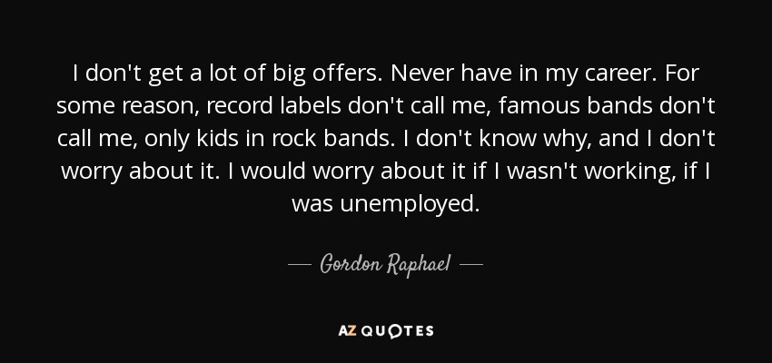 I don't get a lot of big offers. Never have in my career. For some reason, record labels don't call me, famous bands don't call me, only kids in rock bands. I don't know why, and I don't worry about it. I would worry about it if I wasn't working, if I was unemployed. - Gordon Raphael