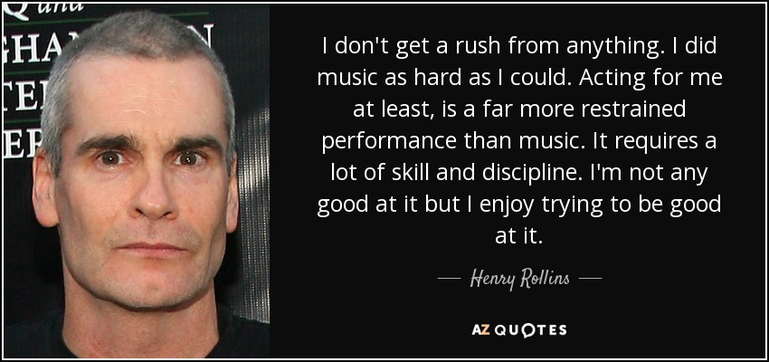 I don't get a rush from anything. I did music as hard as I could. Acting for me at least, is a far more restrained performance than music. It requires a lot of skill and discipline. I'm not any good at it but I enjoy trying to be good at it. - Henry Rollins