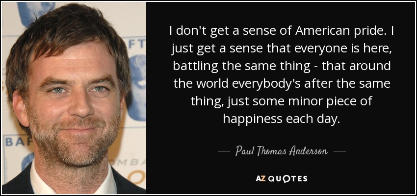 I don't get a sense of American pride. I just get a sense that everyone is here, battling the same thing - that around the world everybody's after the same thing, just some minor piece of happiness each day. - Paul Thomas Anderson