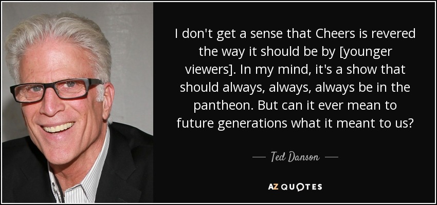 I don't get a sense that Cheers is revered the way it should be by [younger viewers]. In my mind, it's a show that should always, always, always be in the pantheon. But can it ever mean to future generations what it meant to us? - Ted Danson