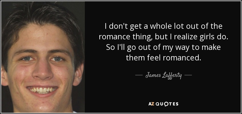 I don't get a whole lot out of the romance thing, but I realize girls do. So I'll go out of my way to make them feel romanced. - James Lafferty