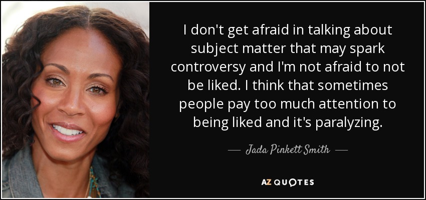 I don't get afraid in talking about subject matter that may spark controversy and I'm not afraid to not be liked. I think that sometimes people pay too much attention to being liked and it's paralyzing. - Jada Pinkett Smith