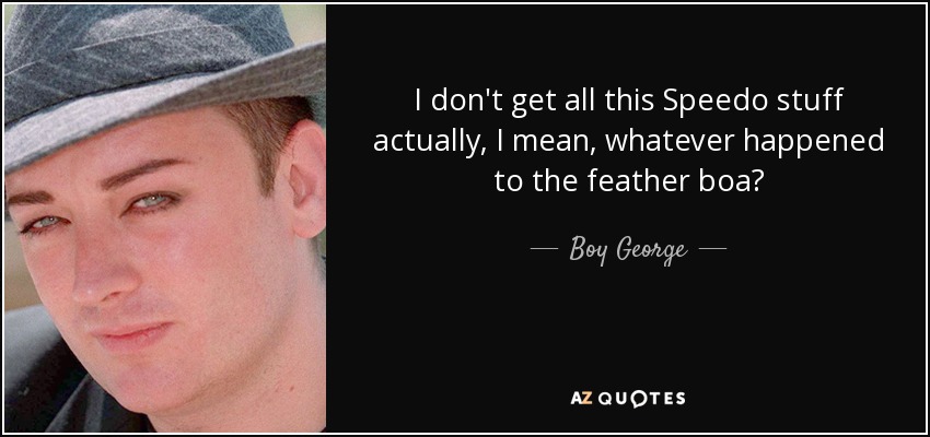 I don't get all this Speedo stuff actually, I mean, whatever happened to the feather boa? - Boy George