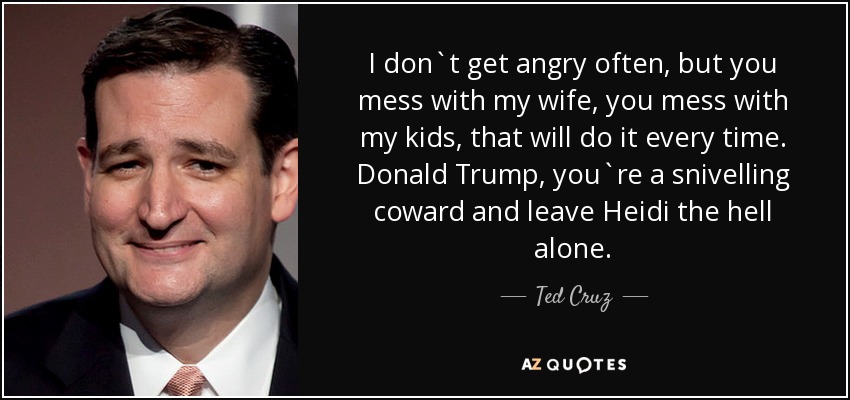 I don`t get angry often, but you mess with my wife, you mess with my kids, that will do it every time. Donald Trump, you`re a snivelling coward and leave Heidi the hell alone. - Ted Cruz