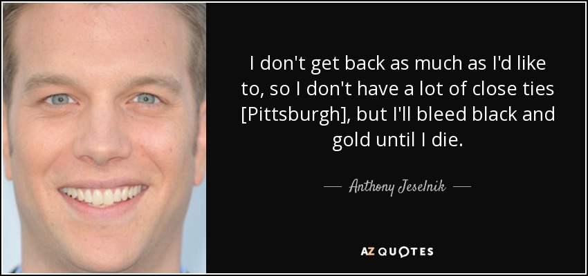 I don't get back as much as I'd like to, so I don't have a lot of close ties [Pittsburgh], but I'll bleed black and gold until I die. - Anthony Jeselnik
