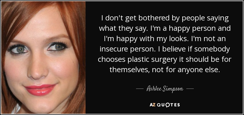I don't get bothered by people saying what they say. I'm a happy person and I'm happy with my looks. I'm not an insecure person. I believe if somebody chooses plastic surgery it should be for themselves, not for anyone else. - Ashlee Simpson