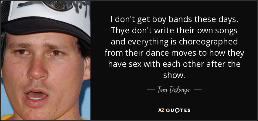 I don't get boy bands these days. Thye don't write their own songs and everything is choreographed from their dance moves to how they have sex with each other after the show. - Tom DeLonge