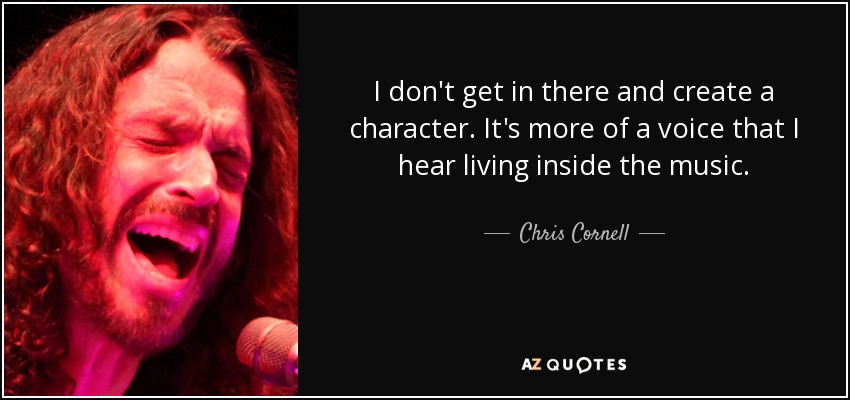 I don't get in there and create a character. It's more of a voice that I hear living inside the music. - Chris Cornell