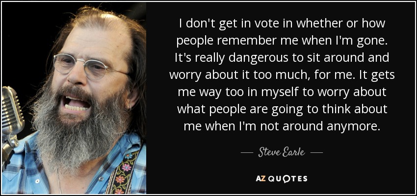 I don't get in vote in whether or how people remember me when I'm gone. It's really dangerous to sit around and worry about it too much, for me. It gets me way too in myself to worry about what people are going to think about me when I'm not around anymore. - Steve Earle