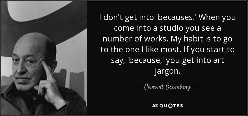 I don't get into 'becauses.' When you come into a studio you see a number of works. My habit is to go to the one I like most. If you start to say, 'because,' you get into art jargon. - Clement Greenberg