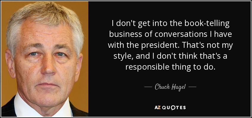 I don't get into the book-telling business of conversations I have with the president. That's not my style, and I don't think that's a responsible thing to do. - Chuck Hagel